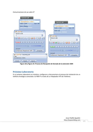 Comunicaciones de voz sobre IP




          Figura 18 y Figura 19. Proceso de Recepción de llamada de la extensión 3304



Próximo Laboratorio
En el próximo laboratorio se instalara, configurara y documentara el proceso de instalación de un
teléfono Analógico conectado a la PBX IP a través de un Adaptador ATA de Telefonía.




                                                                            Jesse Padilla Agudelo
                                                                         http://arpanetblog.com
                                                                                                    121
 