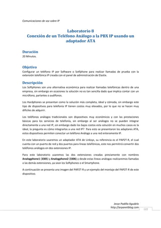 Comunicaciones de voz sobre IP


                       Laboratorio 8
   Conexión de un Teléfono Análogo a la PBX IP usando un
                      adaptador ATA

Duración
20 Minutos.


Objetivo
Configurar un teléfono IP por Software o Sotfphone para realizar llamadas de prueba con la
extensión telefónica IP creada con el panel de administración de Elastix.

Descripción
Los Softphones son una alternativa económica para realizar llamadas telefónicas dentro de una
empresa, sin embargo en ocasiones la solución no es tan sencilla dado que implica contar con un
micrófono, parlantes o audífonos.

Los Hardphones se presentan como la solución más completa, ideal y cómoda, sin embargo este
tipo de dispositivos para telefonía IP tienen costos muy elevados, por lo que no se hacen muy
difíciles de adquirir.

Los teléfonos análogos tradicionales son dispositivos muy económicos y con las prestaciones
básicas para los servicios de telefonía, sin embargo al ser análogos no se pueden integrar
directamente a una red IP, sin embargo dado los bajos costos esta solución en muchos casos es la
ideal, la pregunta es cómo integrarlos a una red IP? Para esto se presentaron los adaptares ATA,
estos dispositivos permiten conectar un teléfono Análogo a una red enteramente IP.

En este laboratorio usaremos un adaptador ATA de Linksys, su referencia es el PAP2T-R, el cual
cuenta con un puerto de red y dos puertos para líneas telefónicas, este nos permitirá convertir dos
teléfonos análogos en dos extensiones IP.

Para este laboratorio usaremos las dos extensiones creadas previamente con nombres
Analogphone1 (3305) y Analogphone2 (3306) y desde estas líneas análogas realizaremos llamadas
a las demás extensiones, ya sean los Softphones o el Smartphone.

A continuación se presenta una imagen del PAP2T-R y un ejemplo del montaje del PAP2T-R de este
dispositivo.




                                                                              Jesse Padilla Agudelo
                                                                           http://arpanetblog.com
                                                                                                      122
 