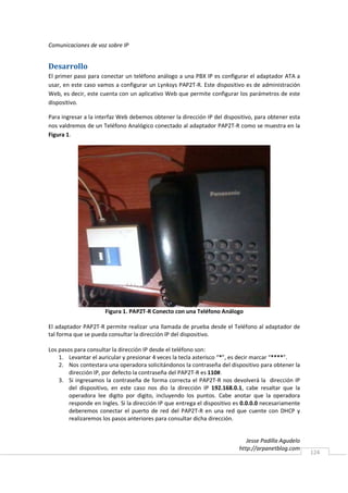Comunicaciones de voz sobre IP


Desarrollo
El primer paso para conectar un teléfono análogo a una PBX IP es configurar el adaptador ATA a
usar, en este caso vamos a configurar un Lynksys PAP2T-R. Este dispositivo es de administración
Web, es decir, este cuenta con un aplicativo Web que permite configurar los parámetros de este
dispositivo.

Para ingresar a la interfaz Web debemos obtener la dirección IP del dispositivo, para obtener esta
nos valdremos de un Teléfono Analógico conectado al adaptador PAP2T-R como se muestra en la
Figura 1.




                      Figura 1. PAP2T-R Conecto con una Teléfono Análogo

El adaptador PAP2T-R permite realizar una llamada de prueba desde el Teléfono al adaptador de
tal forma que se pueda consultar la dirección IP del dispositivo.

Los pasos para consultar la dirección IP desde el teléfono son:
    1. Levantar el auricular y presionar 4 veces la tecla asterisco “*”, es decir marcar “****”.
    2. Nos contestara una operadora solicitándonos la contraseña del dispositivo para obtener la
        dirección IP, por defecto la contraseña del PAP2T-R es 110#.
    3. Si ingresamos la contraseña de forma correcta el PAP2T-R nos devolverá la dirección IP
        del dispositivo, en este caso nos dio la dirección IP 192.168.0.1, cabe resaltar que la
        operadora lee digito por digito, incluyendo los puntos. Cabe anotar que la operadora
        responde en Ingles. Si la dirección IP que entrega el dispositivo es 0.0.0.0 necesariamente
        deberemos conectar el puerto de red del PAP2T-R en una red que cuente con DHCP y
        realizaremos los pasos anteriores para consultar dicha dirección.


                                                                              Jesse Padilla Agudelo
                                                                           http://arpanetblog.com
                                                                                                      124
 