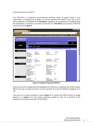 Comunicaciones de voz sobre IP


Para administrar el dispositivo necesariamente debemos ubicar el equipo desde el que
realizaremos la configuración vía Web en el mismo segmento del PAP2T-R, para este caso le
hemos asignado al computador la IP 192.168.0.2, seguido de esto ingresamos al navegador Web
del computador y marcamos en la barra de dirección la IP 192.168.0.1 para ingresar al PAP2T-R
como lo muestra la Figura 2.




                            Figura 2. Pantalla de Inicio del PAP2T-R.

El primer paso de la configuración del adaptador será ubicarlo en el segmento de red del servidor
PBX IP, para que se pueda comunicar con este y permitir el uso de los teléfonos analógicos en la
red.

Para esto con el mouse entramos al menú System de la interfaz del PAP2T-R.Como se puede
observar en la Figura 3 en esta interfaz podremos cambiar el valor de la dirección IP del
dispositivo. En este caso tenemos la IP 192.168.0.1.




                                                                            Jesse Padilla Agudelo
                                                                         http://arpanetblog.com
                                                                                                    125
 