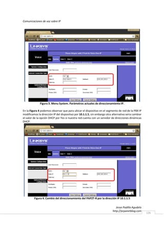 Comunicaciones de voz sobre IP




              Figura 3. Menu System. Parámetros actuales de direccionamiento IP.

En la Figura 4 podemos observar que para ubicar el dispositivo en el segmento de red de la PBX IP
modificamos la dirección IP del dispositivo por 10.1.1.5, sin embargo otra alternativa seria cambiar
el valor de la opción DHCP por Yes si nuestra red cuenta con un servidor de direcciones dinámicas
DHCP.




         Figura 4. Cambio del direccionamiento del PAP2T-R por la dirección IP 10.1.1.5


                                                                              Jesse Padilla Agudelo
                                                                           http://arpanetblog.com
                                                                                                       126
 