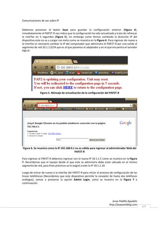 Comunicaciones de voz sobre IP


Debemos presionar el botón Save para guardar la configuración anterior (Figura 4),
inmediatamente el PAP2T-R nos indica que la configuración ha sido actualizada y trata de refrescar
la interfaz en 5 segundos (Figura 5); sin embargo como hemos cambiado la dirección IP del
dispositivo esta no va a cargar con éxito como se muestra en la Figura 6. Para ingresar de nuevo a
la interfaz es necesario cambiar la IP del computador que administra el PAP2T-R por una valida al
segmento de red 10.1.1.0/24 que es al que pasamos el adaptador y en el que encuentra el servidor
PBX IP.




               Figura 5. Mensaje de actualización de la configuración del PAP2T-R




Figura 6. Se muestra como la IP 192.168.0.1 no es válida para ingresar al administrador Web del
                                           PAP2T-R

Para ingresar al PAP2T-R debemos ingresar con la nueva IP 10.1.1.5 como se muestra en la Figura
7. Recordemos que el equipo desde el que este se administra debe estar ubicado en el mismo
segmento de red, para fines prácticos se le asignó a este la IP 10.1.1.10.

Luego de entrar de nuevo a la interfaz del PAP2T-R para iniciar el proceso de configuración de las
líneas telefónicas (Recordemos que este dispositivo permite la conexión de hasta dos teléfonos
análogos), vamos a presionar la opción Admin Login, como se muestra en la Figura 7 a
continuación.




                                                                             Jesse Padilla Agudelo
                                                                          http://arpanetblog.com
                                                                                                     127
 