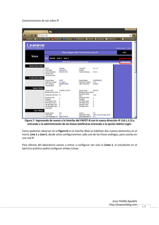 Comunicaciones de voz sobre IP




  Figura 7. Ingresando de nuevo a la Interfaz del PAP2T-R con la nueva dirección IP (10.1.1.5) y
    entrando a la administración de las líneas telefónicas entrando a la opción Admin Login.

Como podemos observar en la Figura 8 en la interfaz Web se habilitan dos nuevos elementos en el
menú, Line 1 y Line 2, desde estos configuraremos cada una de las líneas análogas, para usarlas en
una red IP.

Para efectos del laboratorio vamos a entrar a configurar tan solo la Línea 1, el estudiante en el
ejercicio práctico podrá configurar ambas Líneas.




                                                                             Jesse Padilla Agudelo
                                                                          http://arpanetblog.com
                                                                                                     128
 
