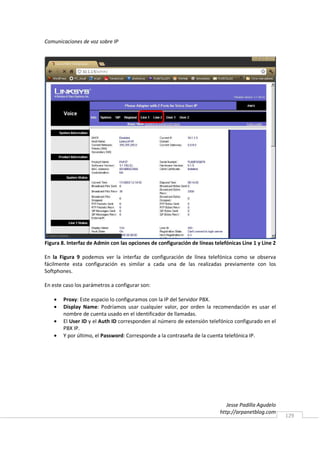 Comunicaciones de voz sobre IP




Figura 8. Interfaz de Admin con las opciones de configuración de líneas telefónicas Line 1 y Line 2

En la Figura 9 podemos ver la interfaz de configuración de línea telefónica como se observa
fácilmente esta configuración es similar a cada una de las realizadas previamente con los
Softphones.

En este caso los parámetros a configurar son:

    •   Proxy: Este espacio lo configuramos con la IP del Servidor PBX.
    •   Display Name: Podríamos usar cualquier valor, por orden la recomendación es usar el
        nombre de cuenta usado en el identificador de llamadas.
    •   El User ID y el Auth ID corresponden al número de extensión telefónico configurado en el
        PBX IP.
    •   Y por último, el Password: Corresponde a la contraseña de la cuenta telefónica IP.




                                                                              Jesse Padilla Agudelo
                                                                           http://arpanetblog.com
                                                                                                      129
 