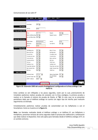 Comunicaciones de voz sobre IP




   Figura 10. Extensión 3305 del usuario Analogphone1 configurada en la línea análoga 1 del
                                           PAP2T-R

Estos cambios se ven reflejados a los pocos segundos, razón por la cual, prácticamente de
inmediato podremos realizar pruebas de conexión con la línea analógica, la primera prueba a
realizar es la llamada al número de prueba de Elastix, el *43. En este caso no se presentan
pantallazos dado que el teléfono análogo no cuenta con algún tipo de interfaz para realizarle
seguimiento a la llamada.

Inmediatamente podremos realizar pruebas de conectividad con los Softphones o con el
Smartphone. Como se muestra en la Figura 11.

Nota: Las llamadas realizadas desde el teléfono análogo a un teléfono IP, sea Softphone o
Hardphone, presentan retrasos de varios segundos dado el proceso de codificación y señalización
que debe realizar el dispositivo. Esto solo aplica para llamadas desde el teléfono análogo al IP, no
en sentido contrario.


                                                                              Jesse Padilla Agudelo
                                                                           http://arpanetblog.com
                                                                                                       131
 