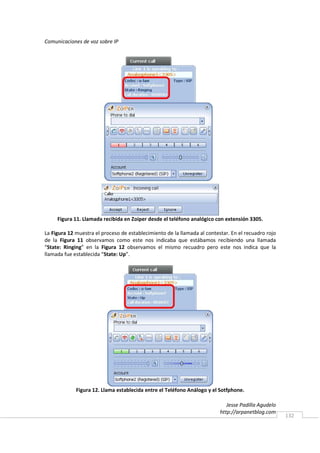 Comunicaciones de voz sobre IP




     Figura 11. Llamada recibida en Zoiper desde el teléfono analógico con extensión 3305.

La Figura 12 muestra el proceso de establecimiento de la llamada al contestar. En el recuadro rojo
de la Figura 11 observamos como este nos indicaba que estábamos recibiendo una llamada
“State: Ringing” en la Figura 12 observamos el mismo recuadro pero este nos indica que la
llamada fue establecida “State: Up”.




             Figura 12. Llama establecida entre el Teléfono Análogo y el Sotfphone.

                                                                             Jesse Padilla Agudelo
                                                                          http://arpanetblog.com
                                                                                                     132
 