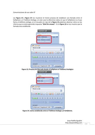 Comunicaciones de voz sobre IP


Las Figura 13 y Figura 14 nos muestran el mismo proceso de establecer una llamada entre el
Softphone y el Teléfono Análogo, en este caso la diferencia radica en que el Softphone es el que
llama al teléfono análogo, en el recuadro en rojo de la Figura 13 podemos observar cómo se nos
informa que se está esperando respuesta “Wait for answer”. En la Figura 14 se nos muestra que la
llamada esta establecida.




           Figura 13. Proceso de Marcado desde el Softphone al Teléfono Analógico




             Figura 14. Llama establecida entre el Teléfono Análogo y el Sotfphone.




                                                                           Jesse Padilla Agudelo
                                                                        http://arpanetblog.com
                                                                                                   133
 