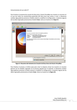 Comunicaciones de voz sobre IP


Para Finalizar el asistente de creación de disco duro, Oracle VirtualBox nos muestra un resumen en
el cual nos indica las características generales del disco duro que vamos a crear, si deseamos
cambiar algo podemos presionar el botón anterior y modificar la configuración, si estamos seguros
de los datos ingresados presionamos el botón Crear. Como se muestra en la Figura 9.




        Figura 9. Resumen del Asistente de Creación de Disco Duro de Oracle VirtualBox

Para finalizar el proceso, el último paso para crear la máquina virtual nos muestra un resumen
general con los detalles asignados en el proceso seguido por el asistente. Si deseamos cambiar
algo podemos presionar el botón anterior y modificar la configuración, si estamos seguros de los
datos ingresados presionamos el botón Crear. Como se muestra en la Figura 10.




                                                                             Jesse Padilla Agudelo
                                                                          http://arpanetblog.com
                                                                                                     13
 