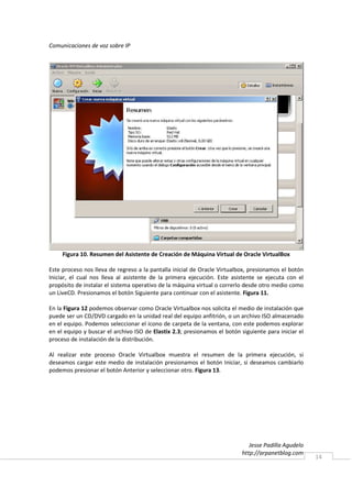 Comunicaciones de voz sobre IP




     Figura 10. Resumen del Asistente de Creación de Máquina Virtual de Oracle VirtualBox

Este proceso nos lleva de regreso a la pantalla inicial de Oracle Virtualbox, presionamos el botón
Iniciar, el cual nos lleva al asistente de la primera ejecución. Este asistente se ejecuta con el
propósito de instalar el sistema operativo de la máquina virtual o correrlo desde otro medio como
un LiveCD. Presionamos el botón Siguiente para continuar con el asistente. Figura 11.

En la Figura 12 podemos observar como Oracle Virtualbox nos solicita el medio de instalación que
puede ser un CD/DVD cargado en la unidad real del equipo anfitrión, o un archivo ISO almacenado
en el equipo. Podemos seleccionar el icono de carpeta de la ventana, con este podemos explorar
en el equipo y buscar el archivo ISO de Elastix 2.3; presionamos el botón siguiente para iniciar el
proceso de instalación de la distribución.

Al realizar este proceso Oracle Virtualbox muestra el resumen de la primera ejecución, si
deseamos cargar este medio de instalación presionamos el botón Iniciar, si deseamos cambiarlo
podemos presionar el botón Anterior y seleccionar otro. Figura 13.




                                                                              Jesse Padilla Agudelo
                                                                           http://arpanetblog.com
                                                                                                      14
 