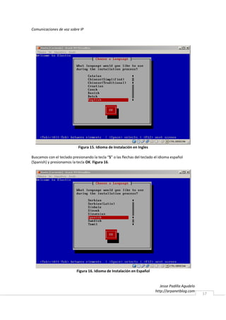 Comunicaciones de voz sobre IP




                            Figura 15. Idioma de Instalación en Ingles

Buscamos con el teclado presionando la tecla “S” o las flechas del teclado el idioma español
(Spanish) y presionamos la tecla OK. Figura 16.




                           Figura 16. Idioma de Instalación en Español


                                                                              Jesse Padilla Agudelo
                                                                           http://arpanetblog.com
                                                                                                      17
 