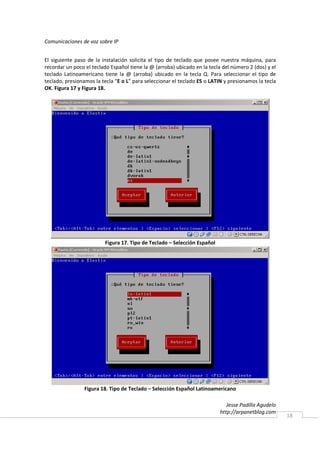 Comunicaciones de voz sobre IP


El siguiente paso de la instalación solicita el tipo de teclado que posee nuestra máquina, para
recordar un poco el teclado Español tiene la @ (arroba) ubicado en la tecla del número 2 (dos) y el
teclado Latinoamericano tiene la @ (arroba) ubicado en la tecla Q. Para seleccionar el tipo de
teclado, presionamos la tecla “E o L” para seleccionar el teclado ES o LATIN y presionamos la tecla
OK. Figura 17 y Figura 18.




                         Figura 17. Tipo de Teclado – Selección Español




                 Figura 18. Tipo de Teclado – Selección Español Latinoamericano

                                                                              Jesse Padilla Agudelo
                                                                           http://arpanetblog.com
                                                                                                      18
 