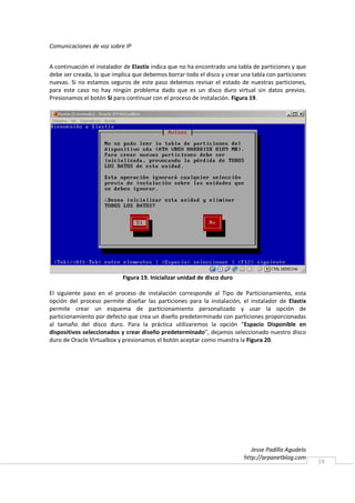 Comunicaciones de voz sobre IP


A continuación el instalador de Elastix indica que no ha encontrado una tabla de particiones y que
debe ser creada, lo que implica que debemos borrar todo el disco y crear una tabla con particiones
nuevas. Si no estamos seguros de este paso debemos revisar el estado de nuestras particiones,
para este caso no hay ningún problema dado que es un disco duro virtual sin datos previos.
Presionamos el botón Si para continuar con el proceso de instalación. Figura 19.




                            Figura 19. Inicializar unidad de disco duro

El siguiente paso en el proceso de instalación corresponde al Tipo de Particionamiento, esta
opción del proceso permite diseñar las particiones para la instalación, el instalador de Elastix
permite crear un esquema de particionamiento personalizado y usar la opción de
particionamiento por defecto que crea un diseño predeterminado con particiones proporcionadas
al tamaño del disco duro. Para la práctica utilizaremos la opción “Espacio Disponible en
dispositivos seleccionados y crear diseño predeterminado”, dejamos seleccionado nuestro disco
duro de Oracle Virtualbox y presionamos el botón aceptar como muestra la Figura 20.




                                                                             Jesse Padilla Agudelo
                                                                          http://arpanetblog.com
                                                                                                     19
 