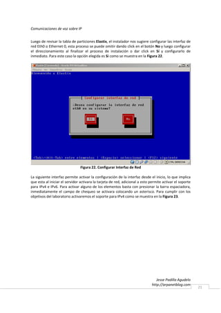 Comunicaciones de voz sobre IP


Luego de revisar la tabla de particiones Elastix, el instalador nos sugiere configurar las interfaz de
red Eth0 o Ethernet 0, esta proceso se puede omitir dando click en el botón No y luego configurar
el direccionamiento al finalizar el proceso de instalación o dar click en Sí y configurarlo de
inmediato. Para este caso la opción elegida es Si como se muestra en la Figura 22.




                                Figura 22. Configurar Interfaz de Red

La siguiente interfaz permite activar la configuración de la interfaz desde el inicio, lo que implica
que esta al iniciar el servidor activara la tarjeta de red, adicional a esto permite activar el soporte
para IPv4 e IPv6. Para activar alguno de los elementos basta con presionar la barra espaciadora,
inmediatamente el campo de chequeo se activara colocando un asterisco. Para cumplir con los
objetivos del laboratorio activaremos el soporte para IPv4 como se muestra en la Figura 23.




                                                                                 Jesse Padilla Agudelo
                                                                              http://arpanetblog.com
                                                                                                          21
 