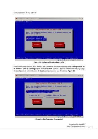 Comunicaciones de voz sobre IP




                           Figura 23. Configuración de red para eth0

Para la configuración IPv4 de la interfaz eth0 podemos seleccionar dos opciones Configuración de
IP dinámica (DHCP) y Configuración Manual TCP/IP. Vamos a dejar la interfaz en DHCP y luego
desde el panel de administración de Elastix configuraremos una IP Estática. Figura 24.




                             Figura 24. Configuración IP para eth0

                                                                           Jesse Padilla Agudelo
                                                                        http://arpanetblog.com
                                                                                                   22
 
