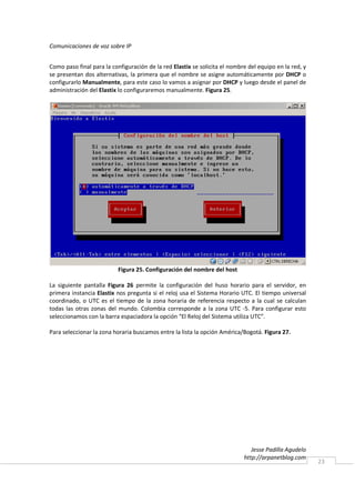 Comunicaciones de voz sobre IP


Como paso final para la configuración de la red Elastix se solicita el nombre del equipo en la red, y
se presentan dos alternativas, la primera que el nombre se asigne automáticamente por DHCP o
configurarlo Manualmente, para este caso lo vamos a asignar por DHCP y luego desde el panel de
administración del Elastix lo configuraremos manualmente. Figura 25.




                           Figura 25. Configuración del nombre del host

La siguiente pantalla Figura 26 permite la configuración del huso horario para el servidor, en
primera instancia Elastix nos pregunta si el reloj usa el Sistema Horario UTC. El tiempo universal
coordinado, o UTC es el tiempo de la zona horaria de referencia respecto a la cual se calculan
todas las otras zonas del mundo. Colombia corresponde a la zona UTC -5. Para configurar esto
seleccionamos con la barra espaciadora la opción “El Reloj del Sistema utiliza UTC”.

Para seleccionar la zona horaria buscamos entre la lista la opción América/Bogotá. Figura 27.




                                                                               Jesse Padilla Agudelo
                                                                            http://arpanetblog.com
                                                                                                        23
 
