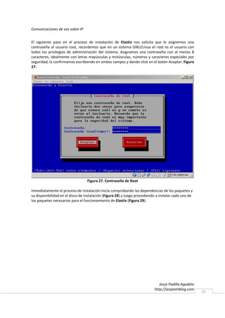 Comunicaciones de voz sobre IP


El siguiente paso en el proceso de instalación de Elastix nos solicita que le asignemos una
contraseña al usuario root, recordemos que en un sistema GNU/Linux el root es el usuario con
todos los privilegios de administración del sistema. Asignamos una contraseña con al menos 8
caracteres, idealmente con letras mayúsculas y minúsculas, números y caracteres especiales por
seguridad, la confirmamos escribiendo en ambos campos y dando click en el botón Aceptar. Figura
27.




                                  Figura 27. Contraseña de Root

Inmediatamente el proceso de instalación inicia comprobando las dependencias de los paquetes y
su disponibilidad en el disco de instalación (Figura 28) y luego procediendo a instalar cada uno de
los paquetes necesarios para el funcionamiento de Elastix (Figura 29).




                                                                              Jesse Padilla Agudelo
                                                                           http://arpanetblog.com
                                                                                                      25
 