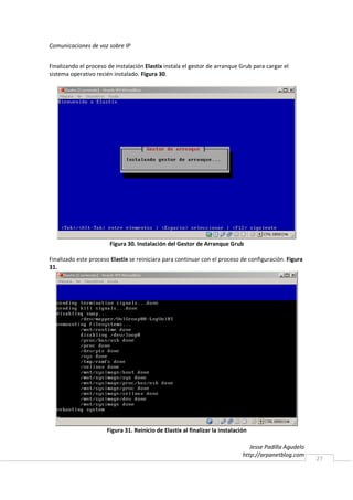 Comunicaciones de voz sobre IP


Finalizando el proceso de instalación Elastix instala el gestor de arranque Grub para cargar el
sistema operativo recién instalado. Figura 30.




                        Figura 30. Instalación del Gestor de Arranque Grub

Finalizado este proceso Elastix se reiniciara para continuar con el proceso de configuración. Figura
31.




                      Figura 31. Reinicio de Elastix al finalizar la instalación

                                                                                 Jesse Padilla Agudelo
                                                                              http://arpanetblog.com
                                                                                                         27
 