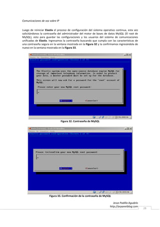 Comunicaciones de voz sobre IP


Luego de reiniciar Elastix el proceso de configuración del sistema operativo continua, esta vez
solicitándonos la contraseña del administrador del motor de bases de datos MySQL (El root de
MySQL), esto para guardar las configuraciones y los usuarios del sistema de comunicaciones
unificadas de Elastix. Ingresamos la contraseña buscando que cumpla con las características de
una contraseña segura en la ventana mostrada en la Figura 32 y la confirmamos ingresándola de
nuevo en la ventana mostrada en la Figura 33.




                                 Figura 32. Contraseña de MySQL




                      Figura 33. Confirmación de la contraseña de MySQL

                                                                           Jesse Padilla Agudelo
                                                                        http://arpanetblog.com
                                                                                                   28
 