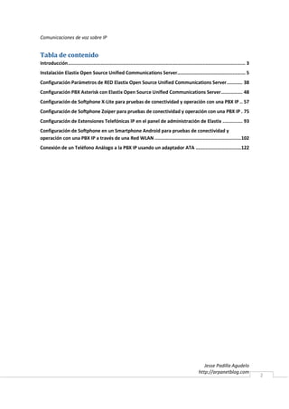 Comunicaciones de voz sobre IP


Tabla de contenido
Introducción ............................................................................................................................. 3
Instalación Elastix Open Source Unified Communications Server................................................ 5
Configuración Parámetros de RED Elastix Open Source Unified Communications Server ........... 38
Configuración PBX Asterisk con Elastix Open Source Unified Communications Server ............... 48
Configuración de Softphone X-Lite para pruebas de conectividad y operación con una PBX IP .. 57
Configuración de Softphone Zoiper para pruebas de conectividad y operación con una PBX IP . 75
Configuración de Extensiones Telefónicas IP en el panel de administración de Elastix .............. 93
Configuración de Softphone en un Smartphone Android para pruebas de conectividad y
operación con una PBX IP a través de una Red WLAN ............................................................. 102
Conexión de un Teléfono Análogo a la PBX IP usando un adaptador ATA ................................ 122




                                                                                                             Jesse Padilla Agudelo
                                                                                                          http://arpanetblog.com
                                                                                                                                               2
 
