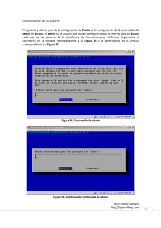 Comunicaciones de voz sobre IP


El siguiente y último paso de la configuración de Elastix es la configuración de la contraseña del
admin de Elastix, el admin es el usuario que puede configurar desde la interfaz web de Elastix
cada uno de los servicios de la plataforma de Comunicaciones Unificadas. Ingresemos la
contraseña en la ventana correspondiente a la Figura 34 y la confirmamos en la ventaja
correspondiente a la Figura 35.




                                 Figura 34. Contraseña de admin




                         Figura 35. Confirmación contraseña de admin

                                                                             Jesse Padilla Agudelo
                                                                          http://arpanetblog.com
                                                                                                     29
 
