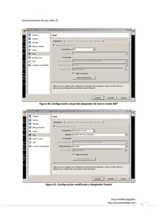 Comunicaciones de voz sobre IP




              Figura 40. Configuración actual del adaptador de red en modo NAT




                   Figura 41. Configuración modificada a Adaptador Puente




                                                                         Jesse Padilla Agudelo
                                                                      http://arpanetblog.com
                                                                                                 32
 