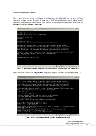 Comunicaciones de voz sobre IP


Con el paso anterior hemos modificado la configuración del adaptador de red pero se hace
necesario renovar nuestra dirección IP para que el DHCP de la red nos dé una IP válida para el
segmento en el que nos encontramos. Para realizar este proceso ejecutamos en la terminal de
Elastix el comando “dhclient”. Figura 42.




    Figura 42. Comando dhclient para solicitar direcciones IP a un Servidor DHCP en la RED.

Como podemos observar en la Figura 43 la maquina a recibido por DHCP la dirección IP 10.1.1.4.




                 Figura 43. IP renovada por DHCP 10.1.1.4 para la interfaz eth0

                                                                            Jesse Padilla Agudelo
                                                                         http://arpanetblog.com
                                                                                                    33
 