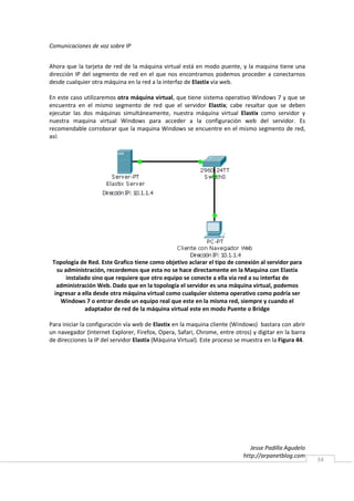 Comunicaciones de voz sobre IP


Ahora que la tarjeta de red de la máquina virtual está en modo puente, y la maquina tiene una
dirección IP del segmento de red en el que nos encontramos podemos proceder a conectarnos
desde cualquier otra máquina en la red a la interfaz de Elastix vía web.

En este caso utilizaremos otra máquina virtual, que tiene sistema operativo Windows 7 y que se
encuentra en el mismo segmento de red que el servidor Elastix; cabe resaltar que se deben
ejecutar las dos máquinas simultáneamente, nuestra máquina virtual Elastix como servidor y
nuestra maquina virtual Windows para acceder a la configuración web del servidor. Es
recomendable corroborar que la maquina Windows se encuentre en el mismo segmento de red,
así:




 Topología de Red. Este Grafico tiene como objetivo aclarar el tipo de conexión al servidor para
   su administración, recordemos que esta no se hace directamente en la Maquina con Elastix
       instalado sino que requiere que otro equipo se conecte a ella vía red a su interfaz de
   administración Web. Dado que en la topología el servidor es una máquina virtual, podemos
  ingresar a ella desde otra máquina virtual como cualquier sistema operativo como podría ser
    Windows 7 o entrar desde un equipo real que este en la misma red, siempre y cuando el
              adaptador de red de la máquina virtual este en modo Puente o Bridge

Para iniciar la configuración vía web de Elastix en la maquina cliente (Windows) bastara con abrir
un navegador (Internet Explorer, Firefox, Opera, Safari, Chrome, entre otros) y digitar en la barra
de direcciones la IP del servidor Elastix (Máquina Virtual). Este proceso se muestra en la Figura 44.




                                                                               Jesse Padilla Agudelo
                                                                            http://arpanetblog.com
                                                                                                        34
 