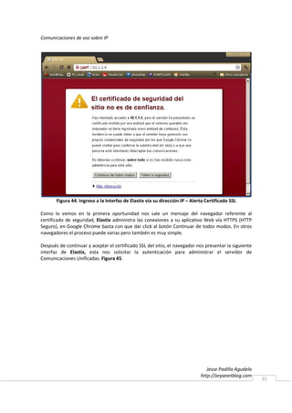 Comunicaciones de voz sobre IP




       Figura 44. Ingreso a la Interfaz de Elastix vía su dirección IP – Alerta Certificado SSL

Como lo vemos en la primera oportunidad nos sale un mensaje del navegador referente al
certificado de seguridad, Elastix administra las conexiones a su aplicativo Web vía HTTPS (HTTP
Seguro), en Google Chrome basta con que dar click al botón Continuar de todos modos. En otros
navegadores el proceso puede varias pero también es muy simple.

Después de continuar y aceptar el certificado SSL del sitio, el navegador nos presentar la siguiente
interfaz de Elastix, esta nos solicitar la autenticación para administrar el servidor de
Comunicaciones Unificadas. Figura 45.




                                                                                Jesse Padilla Agudelo
                                                                             http://arpanetblog.com
                                                                                                        35
 