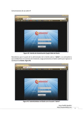 Comunicaciones de voz sobre IP




                   Figura 45. Interfaz de Autenticación (Login) Web de Elastix

Recordemos que el usuario de la administrador de la interfaz web es “admin” y la contraseña la
que establecimos en el proceso de instalación, luego presionamos el botón submit para ingresar al
dashboard de Elastix. Figura 46.




                  Figura 45. Autenticándose en Elastix con el usuario “admin”

                                                                            Jesse Padilla Agudelo
                                                                         http://arpanetblog.com
                                                                                                    36
 