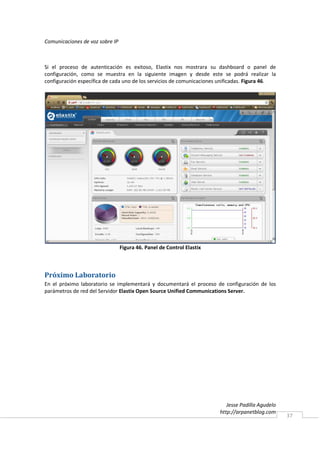 Comunicaciones de voz sobre IP



Si el proceso de autenticación es exitoso, Elastix nos mostrara su dashboard o panel de
configuración, como se muestra en la siguiente imagen y desde este se podrá realizar la
configuración específica de cada uno de los servicios de comunicaciones unificadas. Figura 46.




                                 Figura 46. Panel de Control Elastix



Próximo Laboratorio
En el próximo laboratorio se implementará y documentará el proceso de configuración de los
parámetros de red del Servidor Elastix Open Source Unified Communications Server.




                                                                          Jesse Padilla Agudelo
                                                                       http://arpanetblog.com
                                                                                                  37
 