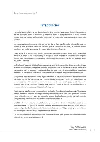 Comunicaciones de voz sobre IP




                                     INTRODUCCIÓN

La revolución tecnológica actual, la masificación de la Internet, la evolución de las infraestructuras
de red, conceptos como la movilidad y tendencias como la computación en la nube, suponen
nuevos retos de comunicación para las empresas y la expectativa ante nuevos servicios para las
usuarios.

Las comunicaciones internas y externas hoy en día se han transformado, integrando cada vez
nuevos y mas avanzados servicios, pasando por la telefonía tradicional, las comunicaciones
móviles, y hoy en día la voz sobre IP y los servicios de tele-conferencia.

La voz sobre IP es un concepto simple, consiste en transmitir paquetes de voz sobre una red de
datos IP, es decir, la voz se digitaliza y se encapsula en un paquete IP, con direcciones origen y
destino para transmigre sobre una red de conmutación de paquetes, ya sea una Red LAN o una
RED WAN o Internet.

La Telefonía IP es un servicio telefónico que nace a partir de la transmisión de voz en redes IP, este
este usa este concepto para prestar servicios de comunicación de voz entre usuarios. Siendo este
transparente para el usuario, y caracterizándose por usar redes de conmutación de paquetes a
diferencia de los servicios telefónicos tradicionales que usan redes de conmutación de circuitos.

Esta guía de laboratorio tiene como objeto introducir al estudiante al mundo de la telefonía IP,
haciendo uso de la plataforma de Comunicaciones Unificadas Elastix. Las plataformas de
comunicaciones unificadas son herramientas que permiten en un solo paquete administrar los
servicios básicos de comunicaciones de una empresa, como lo son: El correo electrónico, la
mensajería instantánea, los servicios de telefonía y Fax.

Elastix es una plataforma de comunicaciones unificadas OpenSource basada en GNU/Linux y que
integra diferentes servicios de código abierto para administrar en unos solo aplicativos servicios
como telefonía sobre IP, este en particular usando la plataforma Asterisk para el montaje,
configuración y administración de Centralitas Telefónicas o PBX IP.

Una PBX es básicamente una central telefónica que permite la administración de llamadas internas
en una empresa, y la gestión de llamadas hacia los servicios externos de telefonía, como telefonía
tradicional y móvil Celular. La característica principal es que una PBX pertenece y es administrada
por una empresa privada no por un proveedor de telefonía.

Las PBX IP son servicios de administración telefónica interna pero que hacen uso de servicios de
telefonía IP y protocolos de voz sobre IP.




                                                                                Jesse Padilla Agudelo
                                                                             http://arpanetblog.com
                                                                                                         3
 