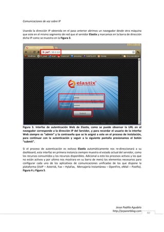 Comunicaciones de voz sobre IP


Usando la dirección IP obtenida en el paso anterior abrimos un navegador desde otra máquina
que este en el mismo segmento de red que el servidor Elastix y marcamos en la barra de dirección
dicha IP como se muestra en la Figura 3.




Figura 3. Interfaz de autenticación Web de Elastix, como se puede observar la URL en el
navegador corresponde a la dirección IP del Servidor, y para recordar el usuario de la interfaz
Web siempre es “admin” y la contraseña que se le asignó a este en el proceso de instalación,
para continuar con la autenticación y seguir a la siguiente pantalla presionamos el botón
“submit”.

Si el proceso de autenticación es exitoso Elastix automáticamente nos re-direccionará a su
dashboard, esta interfaz en primera instancia siempre muestra el estado actual del servidor, como
los recursos consumidos y los recursos disponibles. Adicional a esto los procesos activos y los que
no están activos y por ultimo nos mostrara en su barra de menú los elementos necesarios para
configurar cada uno de los aplicativos de comunicaciones unificadas de los que dispone la
plataforma (VoIP – Asterisk, Fax – HylaFax, Mensajería Instantánea – OpenFire, eMail – Postfix).
Figura 4 y Figura 5.




                                                                              Jesse Padilla Agudelo
                                                                           http://arpanetblog.com
                                                                                                      40
 