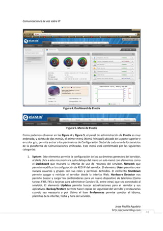 Comunicaciones de voz sobre IP




                                  Figura 4. Dashboard de Elastix




                                    Figura 5. Menú de Elastix

Como podemos observar en las Figura 4 y Figura 5, el panel de administración de Elastix es muy
ordenado, y consta de dos menús, el primer menú (Menú Principal) ubicado de la parte superior y
en color gris, permite entrar a los parámetros de Configuración Global de cada uno de los servicios
de la plataforma de Comunicaciones Unificadas. Este menú está conformado por las siguientes
categorías:

    1. System: Este elemento permite la configuración de los parámetros generales del servidor,
       al darle click a este nos mostrara justo debajo del menú un sub-menú con elementos como
       el Dashboard que muestra la interfaz de uso de recursos del servidor. Network que
       permite modificar la configuración de RED IP del servidor. El elemento Users permite crear
       nuevos usuarios y grupos con sus roles y permisos definidos. El elemento Shutdown
       permite apagar o reiniciar el servidor desde la interfaz Web. Hardware Detector nos
       permite buscar y cargar los controladores para un nuevo dispositivo de telefonía (Como
       tarjeas FXO, FXS o tarjetas para administrar Canales E1, entre otras) que sea conectado al
       servidor. El elemento Updates permite buscar actualizaciones para el servidor y sus
       aplicativos. Backup/Restore permite hacer copias de seguridad del servidor y restaurarlas
       cuando sea necesario y por último el ítem Preferences permite cambiar el idioma,
       plantillas de la interfaz, fecha y hora del servidor.


                                                                              Jesse Padilla Agudelo
                                                                           http://arpanetblog.com
                                                                                                      41
 