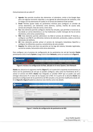 Comunicaciones de voz sobre IP


    2. Agenda: Nos permite visualizar dos elementos: el calendario, similar al de Google Apps
       pero con algunas funciones reducidas y una agenda de administración de contactos, este
       se integra con las extensiones IP usadas en el servicio de telefonía IP del servidor.
    3. Email: Permite ajustar todos los parámetros mínimos para configurar un servidor de
       correo electrónico, con elementos como dominio, cuentas, interfaz de acceso web,
       servicio de antispam, listas de correo, entre otros.
    4. Fax: Este elemento permite configurar clientes fax virtuales, que permiten el envió de un
       Fax desde un correo electrónico a un Fax tradicional y recibir mensajes de Fax al correo
       electrónico, entre otras características.
    5. PBX: Este elemento permite administrar vía Web el servicio de telefonía IP Asterisk, y
       configurar una PBX IP, con diferentes números de extensión, protocolos, codecs y servicios
       adicionales de telefonía.
    6. IM: Este elemento permite activar el servicio de mensajería instantánea OpenFire y
       configurar los diferentes usuarios y características de este servidor.
    7. Reports: Por ultimo este ítem nos permite ver los logs del sistema, llamadas registradas,
       uso de los canales, facturación entre otros elementos.

Para configurar con el proceso de configuración de los parámetros de red del Servidor Elastix
presionamos click el menú System y luego click el ítem Network, como se muestra en la Figura 6.




     Figura 6. Acceso a la configuración de Red, ubicada en el menu System, ítem Network

Elastix nos ubicará en la siguiente interfaz (Figura 7), en la parte de la izquierda encontraremos un
menú con los parámetros de red que se pueden configurar, tales como los Parámetros de IP, y
activar el servicio de DHCP, Elastix trae integrado un servidor DHCP que se puede usar para
entregar direcciones IP al resto de los Equipos de la RED. En la parte de la derecha Elastix nos
presenta la configuración de los parámetros de RED actuales y nos permite modificarlos desde allí.
En la Figura 8 y Figura 9 podemos observar esta interfaz como más detalle.




                    Figura 7. Interfaz de configuración de parámetros de RED




                                                                               Jesse Padilla Agudelo
                                                                            http://arpanetblog.com
                                                                                                        42
 