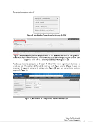 Comunicaciones de voz sobre IP




                    Figura 8. Menú de Configuración de Parámetros de RED




Figura 9. Interfaz de configuración de parámetros de Red. Podemos observar en esta grafica el
botón “Edit Network Parameters” y nombre Ethernet Cero (Ethernet 0) subrayado en azul, esto
                es porque es un enlace a la configuración de dicha tarjeta de red

Puesto que deseamos configurar la dirección IP del servidor vamos a presionar el enlace a la
tarjeta de red Ethernet Cero (Ethernet 0) mostrado en la figura anterior (Figura 9), este nos
presentara la siguiente ventana de configuración Figura 10, para un acercamiento podemos
observar la Figura 11.




                Figura 10. Parámetros de Configuración Interfaz Ethernet Cero




                                                                          Jesse Padilla Agudelo
                                                                       http://arpanetblog.com
                                                                                                  43
 