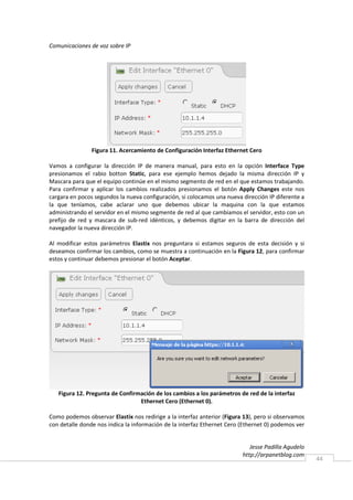 Comunicaciones de voz sobre IP




                Figura 11. Acercamiento de Configuración Interfaz Ethernet Cero

Vamos a configurar la dirección IP de manera manual, para esto en la opción Interface Type
presionamos el rabio botton Static, para ese ejemplo hemos dejado la misma dirección IP y
Mascara para que el equipo continúe en el mismo segmento de red en el que estamos trabajando.
Para confirmar y aplicar los cambios realizados presionamos el botón Apply Changes este nos
cargara en pocos segundos la nueva configuración, si colocamos una nueva dirección IP diferente a
la que teníamos, cabe aclarar uno que debemos ubicar la maquina con la que estamos
administrando el servidor en el mismo segmente de red al que cambiamos el servidor, esto con un
prefijo de red y mascara de sub-red idénticos, y debemos digitar en la barra de dirección del
navegador la nueva dirección IP.

Al modificar estos parámetros Elastix nos preguntara si estamos seguros de esta decisión y si
deseamos confirmar los cambios, como se muestra a continuación en la Figura 12, para confirmar
estos y continuar debemos presionar el botón Aceptar.




   Figura 12. Pregunta de Confirmación de los cambios a los parámetros de red de la interfaz
                                 Ethernet Cero (Ethernet 0).

Como podemos observar Elastix nos redirige a la interfaz anterior (Figura 13), pero si observamos
con detalle donde nos indica la información de la interfaz Ethernet Cero (Ethernet 0) podemos ver


                                                                            Jesse Padilla Agudelo
                                                                         http://arpanetblog.com
                                                                                                    44
 