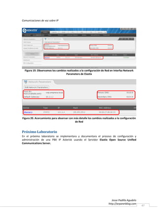 Comunicaciones de voz sobre IP




  Figura 19. Observamos los cambios realizados a la configuración de Red en Interfaz Network
                                   Parameters de Elastix




Figura 20. Acercamiento para observar con más detalle los cambios realizados a la configuración
                                           de Red


Próximo Laboratorio
En el próximo laboratorio se implementara y documentara el proceso de configuración y
administración de una PBX IP Asterisk usando el Servidor Elastix Open Source Unified
Communications Server.




                                                                           Jesse Padilla Agudelo
                                                                        http://arpanetblog.com
                                                                                                   47
 