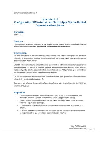 Comunicaciones de voz sobre IP


                     Laboratorio 3
Configuración PBX Asterisk con Elastix Open Source Unified
                Communications Server

Duración
30 Minutos.


Objetivo
Configurar una extensión telefónica IP de prueba en una PBX IP Asterisk usando el panel de
administración Web de Elastix Open Source Unified Communications Server.


Descripción
En este laboratorio se desarrollaran los pasos básicos para crear y configurar una extensión
telefónica IP SIP usando el panel de administración Web que provee Elastix para la administración
de centrales PBX IP con Asterisk.

Una PBX es básicamente una central telefónica que permite la administración de llamadas internas
en una empresa, y la gestión de llamadas hacia los servicios externos de telefonía, como telefonía
tradicional y móvil Celular. La característica principal es que una PBX pertenece y es administrada
por una empresa privada no por un proveedor de telefonía.

Las PBX IP son servicios de administración telefónica interna pero que hacen uso de servicios de
telefonía IP y protocolos de voz sobre IP.

Asterisk es un software de central telefónica OpenSource para la configuración de PBX IP en
entornos GNU/Linux.


Requisitos
    1. Computador con Windows o GNU/Linux conectado a la Red y con un Navegador Web
       disponible (Internet Explorer, Firefox, Opera, Safari, Google Chrome u otro).
    2. Tener a disposición una Máquina Virtual con Elastix Instalado, sea en Oracle VirtualBox,
       vmWare o alguna otra tecnología.
    3. El adaptador de RED de la máquina virtual debe estar configurado en Modo PUENTE o
       BRIDGE.
    4. El Servidor Elastix configurado con una IP estática ubicado en mismo segmento de red de
       la maquina desde la que se realizara la administración vía Web.




                                                                              Jesse Padilla Agudelo
                                                                           http://arpanetblog.com
                                                                                                      48
 