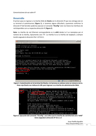 Comunicaciones de voz sobre IP


Desarrollo
El primer paso es ingresar a la interfaz Web de Elastix con la dirección IP que nos entrega este en
su terminal al autenticarnos (Figura 1), si tenemos alguna dificultad y queremos confirmar la
dirección IP del Servidor podemos ejecutar el comando “ifconfig” este nos listara las interfaces de
red disponibles con su respectiva dirección IP (Figura 2).

Nota: La interfaz de red Ethernet correspondiente es la ethX donde la X se reemplaza por el
número de la interfaz, típicamente cero “0”. La interfaz lo es la interfaz de loopback y siempre
tendrá asignada la dirección IPv4 127.0.0.1.




Figura 1. Autenticación en la terminal de Elastix, si el proceso es exitoso como se remarca con la
    línea roja Elastix nos indicara la URL para Ingresar a su interfaz de administración Web.




Figura 2. Ejecución del comando “ifconfig”, nos indica que la interfaz de red Ethernet cero “eth0”
                             tiene asignada la dirección IP 10.1.1.4

                                                                              Jesse Padilla Agudelo
                                                                           http://arpanetblog.com
                                                                                                      49
 