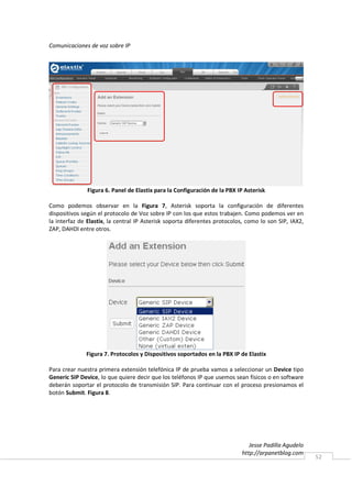 Comunicaciones de voz sobre IP




               Figura 6. Panel de Elastix para la Configuración de la PBX IP Asterisk

Como podemos observar en la Figura 7, Asterisk soporta la configuración de diferentes
dispositivos según el protocolo de Voz sobre IP con los que estos trabajen. Como podemos ver en
la interfaz de Elastix, la central IP Asterisk soporta diferentes protocolos, como lo son SIP, IAX2,
ZAP, DAHDI entre otros.




              Figura 7. Protocolos y Dispositivos soportados en la PBX IP de Elastix

Para crear nuestra primera extensión telefónica IP de prueba vamos a seleccionar un Device tipo
Generic SIP Device, lo que quiere decir que los teléfonos IP que usemos sean físicos o en software
deberán soportar el protocolo de transmisión SIP. Para continuar con el proceso presionamos el
botón Submit. Figura 8.




                                                                              Jesse Padilla Agudelo
                                                                           http://arpanetblog.com
                                                                                                       52
 