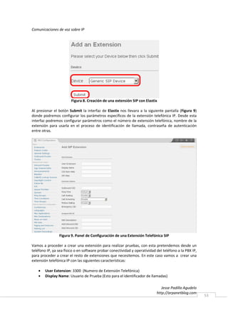 Comunicaciones de voz sobre IP




                        Figura 8. Creación de una extensión SIP con Elastix

Al presionar el botón Submit la interfaz de Elastix nos llevara a la siguiente pantalla (Figura 9)
donde podremos configurar los parámetros específicos de la extensión telefónica IP. Desde esta
interfaz podremos configurar parámetros como el número de extensión telefónica, nombre de la
extensión para usarla en el proceso de identificación de llamada, contraseña de autenticación
entre otras.




                Figura 9. Panel de Configuración de una Extensión Telefónica SIP

Vamos a proceder a crear una extensión para realizar pruebas, con esta pretendemos desde un
teléfono IP, ya sea físico o en software probar conectividad y operatividad del teléfono a la PBX IP,
para proceder a crear el resto de extensiones que necesitemos. En este caso vamos a crear una
extensión telefónica IP con las siguientes características:

    •   User Extension: 3300 (Numero de Extensión Telefónica)
    •   Display Name: Usuario de Prueba (Esto para el identificador de llamadas)

                                                                               Jesse Padilla Agudelo
                                                                            http://arpanetblog.com
                                                                                                        53
 
