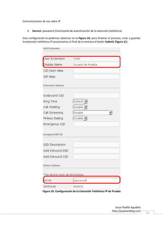 Comunicaciones de voz sobre IP


   •   Secrect: password (Contraseña de autenticación de la extensión telefónica)

Esta configuración la podemos observar en la Figura 10, para finalizar el proceso, crear y guardar
la extensión telefónica IP presionamos al final de la ventana el botón Submit (Figura 11).




                Figura 10. Configuración de la Extensión Telefónica IP de Prueba




                                                                             Jesse Padilla Agudelo
                                                                          http://arpanetblog.com
                                                                                                     54
 