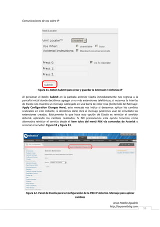 Comunicaciones de voz sobre IP




            Figura 11. Boton Submit para crear y guardar la Extensión Telefónica IP

Al presionar el botón Submit en la pantalla anterior Elastix inmediatamente nos regresa a la
pantalla inicial donde decidimos agregar o no más extensiones telefónicas, si notamos la interfaz
de Elastix nos muestra un mensaje subrayado en una barra de color rosa (Contenido del Mensaje:
Apply Configuration Changes Here), este mensaje nos indica si deseamos aplicar los cambios
realizados en este instante, si decidimos darle click al mensaje podremos usar de inmediato las
extensiones creadas. Básicamente lo que hace esta opción de Elastix es reiniciar el servidor
Asterisk aplicando los cambios realizados. Si NO presionamos esta opción tenemos como
alternativa reiniciar el servicio desde el ítem tolos del menú PBX vía comandos de Asterisk o
reiniciar el servidor. Figura 12 y Figura 13.




  Figura 12. Panel de Elastix para la Configuración de la PBX IP Asterisk. Mensaje para aplicar
                                             cambios

                                                                             Jesse Padilla Agudelo
                                                                          http://arpanetblog.com
                                                                                                     55
 