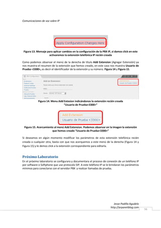 Comunicaciones de voz sobre IP




 Figura 13. Mensaje para aplicar cambios en la configuración de la PBX IP, si damos click en este
                     activaremos la extensión telefónica IP recién creada

Como podemos observar el menú de la derecha de título Add Extension (Agregar Extensión) ya
nos muestra el resumen de la extensión que hemos creado, en este caso nos muestra Usuario de
Prueba <3300>, es decir el identificador de la extensión y su número. Figura 14 y Figura 15.




             Figura 14. Menu Add Extesion indicándonos la extensión recién creada
                                 “Usuario de Prueba<3300>”




 Figura 15. Acercamiento al menú Add Extension. Podemos observar en la imagen la extensión
                       que hemos creado “Usuario de Prueba<3300>”

Si deseamos en algún momento modificar los parámetros de esta extensión telefónica recién
creada o cualquier otra, basta con que nos acerquemos a este menú de la derecha (Figura 14 y
Figura 15) y le demos click a la extensión correspondiente para editarla.


Próximo Laboratorio
En el próximo laboratorio se configurara y documentara el proceso de conexión de un teléfono IP
por software o Softphone que use protocolo SIP. A este teléfono IP se le brindaran los parámetros
mínimos para conectarse con el servidor PBX y realizar llamadas de prueba.




                                                                             Jesse Padilla Agudelo
                                                                          http://arpanetblog.com
                                                                                                     56
 