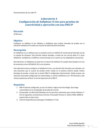 Comunicaciones de voz sobre IP


                         Laboratorio 4
       Configuración de Softphone X-Lite para pruebas de
            conectividad y operación con una PBX IP

Duración
30 Minutos.


Objetivo
Configurar un teléfono IP por Software o Sotfphone para realizar llamadas de prueba con la
extensión telefónica IP creada con el panel de administración de Elastix.

Descripción
Un Softphone es un software que se comporta como un teléfono IP convencional haciendo uso de
un equipo de cómputo. Este permite realizar llamadas a través de una red de datos IP a otros
Softphone, Hardphones o teléfonos convencionales (si se cuenta con los adaptadores necesarios).

Normalmente, un Softphone es parte de un entorno de telefonía IP y puede estar basado en el uso
de protocolos como SIP/IAX2/H.323 o ser privativo.

Este laboratorio busca configurar el Softphone X-Lite, una elección del mercado muy utilizada; con
esta buscamos que el usuario de prueba recién creado en la práctica anterior puede realizar
llamadas de prueba a través de la central PBX IP configurada anteriormente. Elastix provee una
extensión de prueba configurada con anterioridad, su número telefónico es el *43 llamando a este
número podremos verificar la normal operación de la PBX IP.


Requisitos
   1. PBX IP Asterisk configurada, ya sea con Elastix o alguna otra tecnología. Que tenga
      conectividad con el computador de prueba del usuario.
   2. Computador con Microsoft Windows con los permisos suficientes para instalar Software. Y
      Con las siguientes características mínimas: Procesador Pentium 4, 1GB en RAM, 50MB de
      espacio libre en disco duro.
   3. Internet disponible para descargar el Sotfphone X-Lite.




                                                                             Jesse Padilla Agudelo
                                                                          http://arpanetblog.com
                                                                                                     57
 