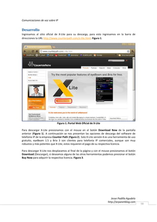 Comunicaciones de voz sobre IP


Desarrollo
Ingresamos al sitio oficial de X-Lite para su descarga, para esto ingresamos en la barra de
direcciones la URL http://www.counterpath.com/x-lite.html. Figura 1.




                              Figura 1. Portal Web Oficial de X-Lite

Para descargar X-Lite presionamos con el mouse en el botón Download Now de la pantalla
anterior (Figura 1). A continuación se nos presentan las opciones de descarga del software de
telefonía IP de la empresa Counter Path (Figura 2). Solo X-Lite versión 4 es una herramienta de uso
gratuito, eyeBeam 1.5 y Bria 3 son clientes para telefonía IP comerciales, aunque son muy
robustos y más potentes que X-Lite, estos requieren el pago de su respectiva licencia.

Para descargar X-Lite nos desplazamos al final de la página y con el mouse presionamos el botón
Download (Descargar), si deseamos alguna de las otras herramientas podemos presionar el botón
Buy Now para adquirir la respectiva licencia. Figura 3.




                                                                              Jesse Padilla Agudelo
                                                                           http://arpanetblog.com
                                                                                                      58
 