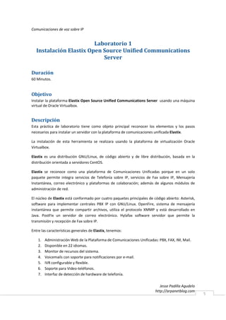 Comunicaciones de voz sobre IP


                         Laboratorio 1
   Instalación Elastix Open Source Unified Communications
                            Server

Duración
60 Minutos.


Objetivo
Instalar la plataforma Elastix Open Source Unified Communications Server usando una máquina
virtual de Oracle Virtualbox.


Descripción
Esta práctica de laboratorio tiene como objeto principal reconocer los elementos y los pasos
necesarios para instalar un servidor con la plataforma de comunicaciones unificada Elastix.

La instalación de esta herramienta se realizara usando la plataforma de virtualización Oracle
Virtualbox.

Elastix es una distribución GNU/Linux, de código abierto y de libre distribución, basada en la
distribución orientada a servidores CentOS.

Elastix se reconoce como una plataforma de Comunicaciones Unificadas porque en un solo
paquete permite integra servicios de Telefonía sobre IP, servicios de Fax sobre IP, Mensajería
Instantánea, correo electrónico y plataformas de colaboración; además de algunos módulos de
administración de red.

El núcleo de Elastix está conformado por cuatro paquetes principales de código abierto: Asterisk,
software para implementar centrales PBX IP con GNU/Linux. OpenFire, sistema de mensajería
instantánea que permite compartir archivos, utiliza el protocolo XMMP y está desarrollado en
Java. PostFix un servidor de correo electrónico. Hylafax software servidor que permite la
transmisión y recepción de Fax sobre IP.

Entre las características generales de Elastix, tenemos:

    1.   Administración Web de la Plataforma de Comunicaciones Unificadas: PBX, FAX, IM, Mail.
    2.   Disponible en 22 idiomas.
    3.   Monitor de recursos del sistema.
    4.   Voicemails con soporte para notificaciones por e-mail.
    5.   IVR configurable y flexible.
    6.   Soporte para Video-teléfonos.
    7.   Interfaz de detección de hardware de telefonía.

                                                                            Jesse Padilla Agudelo
                                                                         http://arpanetblog.com
                                                                                                    5
 