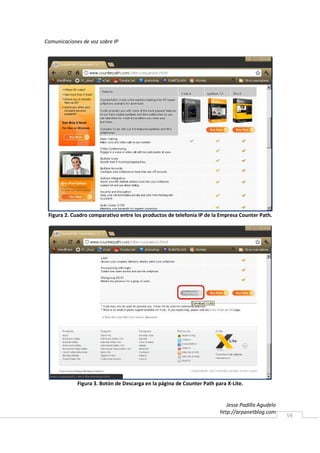 Comunicaciones de voz sobre IP




 Figura 2. Cuadro comparativo entre los productos de telefonía IP de la Empresa Counter Path.




             Figura 3. Botón de Descarga en la página de Counter Path para X-Lite.


                                                                           Jesse Padilla Agudelo
                                                                        http://arpanetblog.com
                                                                                                   59
 