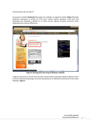 Comunicaciones de voz sobre IP


Al presionar el botón Download (Descargar) nos redirige a la siguiente interfaz (Figura 4) donde
podremos seleccionar la versión de X-Lite para nuestro sistema operativo. X-Lite solo está
disponible para Windows y MacOS en su última versión, algunas versiones anteriores están
disponibles para sistemas GNU/Linux.




                     Figura 4. Descarga de X-Lite 4.0 para Windows o MacOS.

Luego de seleccionar la versión de X-Lite para nuestro sistema operativo podemos observar cómo
se inicia el proceso de descarga. Para este caso particular se seleccionó la versión de X-Lite 4 para
Windows. Figura 5.




                                                                               Jesse Padilla Agudelo
                                                                            http://arpanetblog.com
                                                                                                        60
 