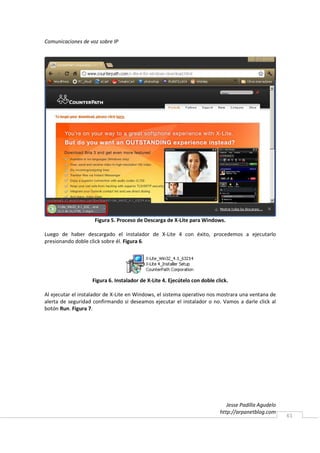 Comunicaciones de voz sobre IP




                    Figura 5. Proceso de Descarga de X-Lite para Windows.

Luego de haber descargado el instalador de X-Lite 4 con éxito, procedemos a ejecutarlo
presionando doble click sobre él. Figura 6.




                   Figura 6. Instalador de X-Lite 4. Ejecútelo con doble click.

Al ejecutar el instalador de X-Lite en Windows, el sistema operativo nos mostrara una ventana de
alerta de seguridad confirmando si deseamos ejecutar el instalador o no. Vamos a darle click al
botón Run. Figura 7.




                                                                              Jesse Padilla Agudelo
                                                                           http://arpanetblog.com
                                                                                                      61
 